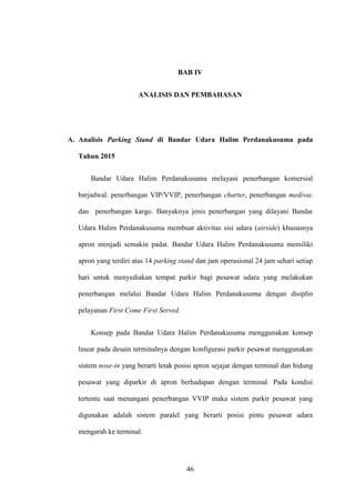 46
BAB IV
ANALISIS DAN PEMBAHASAN
A. Analisis Parking Stand di Bandar Udara Halim Perdanakusuma pada
Tahun 2015
Bandar Udara Halim Perdanakusuma melayani penerbangan komersial
barjadwal. penerbangan VIP/VVIP, penerbangan charter, penerbangan medivac
dan penerbangan kargo. Banyaknya jenis penerbangan yang dilayani Bandar
Udara Halim Perdanakusuma membuat aktivitas sisi udara (airside) khususnya
apron menjadi semakin padat. Bandar Udara Halim Perdanakusuma memiliki
apron yang terdiri atas 14 parking stand dan jam operasional 24 jam sehari setiap
hari untuk menyediakan tempat parkir bagi pesawat udara yang melakukan
penerbangan melalui Bandar Udara Halim Perdanakusuma dengan disiplin
pelayanan First Come First Served.
Konsep pada Bandar Udara Halim Perdanakusuma menggunakan konsep
linear pada desain terminalnya dengan konfigurasi parkir pesawat menggunakan
sistem nose-in yang berarti letak posisi apron sejajar dengan terminal dan hidung
pesawat yang diparkir di apron berhadapan dengan terminal. Pada kondisi
tertentu saat menangani penerbangan VVIP maka sistem parkir pesawat yang
digunakan adalah sistem paralel yang berarti posisi pintu pesawat udara
mengarah ke terminal.
 