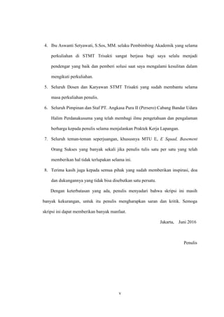 v
4. Ibu Aswanti Setyawati, S.Sos, MM. selaku Pembimbing Akademik yang selama
perkuliahan di STMT Trisakti sangat berjasa bagi saya selalu menjadi
pendengar yang baik dan pemberi solusi saat saya mengalami kesulitan dalam
mengikuti perkuliahan.
5. Seluruh Dosen dan Karyawan STMT Trisakti yang sudah membantu selama
masa perkuliahan penulis.
6. Seluruh Pimpinan dan Staf PT. Angkasa Pura II (Persero) Cabang Bandar Udara
Halim Perdanakusuma yang telah membagi ilmu pengetahuan dan pengalaman
berharga kepada penulis selama menjalankan Praktek Kerja Lapangan.
7. Seluruh teman-teman seperjuangan, khususnya MTU E, E Squad, Basement
Orang Sukses yang banyak sekali jika penulis tulis satu per satu yang telah
memberikan hal tidak terlupakan selama ini.
8. Terima kasih juga kepada semua pihak yang sudah memberikan inspirasi, doa
dan dukungannya yang tidak bisa disebutkan satu persatu.
Dengan keterbatasan yang ada, penulis menyadari bahwa skripsi ini masih
banyak kekurangan, untuk itu penulis mengharapkan saran dan kritik. Semoga
skripsi ini dapat memberikan banyak manfaat.
Jakarta, Juni 2016
Penulis
 