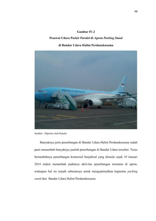 48
Gambar IV.2
Pesawat Udara Parkir Paralel di Apron Parking Stand
di Bandar Udara Halim Perdanakusuma
Sumber : Dipotret oleh Penulis
Banyaknya jenis penerbangan di Bandar Udara Halim Perdanakusuma sudah
pasti menambah banyaknya jumlah penerbangan di Bandar Udara tersebut. Terus
bertambahnya penerbangan komersial berjadwal yang dimulai sejak 10 Januari
2014 makin menambah padatnya aktivitas penerbangan terutama di apron,
walaupun hal ini terjadi sebenarnya untuk mengoptimalkan kapasitas parking
stand dari Bandar Udara Halim Perdanakusuma.
 