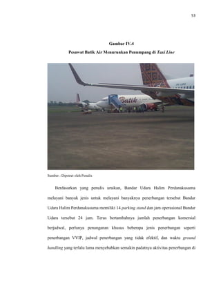 53
Gambar IV.4
Pesawat Batik Air Menurunkan Penumpang di Taxi Line
Sumber : Dipotret oleh Penulis
Berdasarkan yang penulis uraikan, Bandar Udara Halim Perdanakusuma
melayani banyak jenis untuk melayani banyaknya penerbangan tersebut Bandar
Udara Halim Perdanakusuma memiliki 14 parking stand dan jam operasional Bandar
Udara tersebut 24 jam. Terus bertambahnya jumlah penerbangan komersial
berjadwal, perlunya penanganan khusus beberapa jenis penerbangan seperti
penerbangan VVIP, jadwal penerbangan yang tidak efektif, dan waktu ground
handling yang terlalu lama menyebabkan semakin padatnya aktivitas penerbangan di
 
