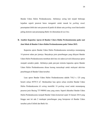 54
Bandar Udara Halim Perdanakusuma. Akibatnya sering kali terjadi beberapa
kejadian seperti pesawat harus mengantri untuk masuk ke parking stand,
penempatan lebih dari satu pesawat di parkir di dalam satu parking stand dan kondisi
paling ekstrem saat penumpang Batik Air diturunkan di taxi line.
B. Analisis Kapasitas Apron di Bandar Udara Halim Perdanakusuma pada saat
Jam Sibuk di Bandar Udara Halim Perdanakusuma pada Tahun 2015.
Kapasitas apron Bandar Udara Halim Perdanakusuma normalnya menampung
14 pesawat udara per jamnya. Banyaknya jenis penerbangan yang dilayani Bandar
Udara Halim Perdanakusuma membuat aktivitas sisi udara (airside) khususnya apron
menjadi semakin padat. Akibatnya pada jam-jam tertentu kapasitas apron Bandar
Udara Halim Perdanakusuma dirasa kurang mencukupi untuk melayani aktivitas
penerbangan di Bandar Udara tersebut.
Luas apron Bandar Udara Halim Perdanakusuma adalah 710,3 x 125 yang
berarti seluas 88787,5 m2
. Berdasarkan luas apron seluas tersebut Bandar Udara
Halim Perdanakusuma di setting memiliki 14 parking stand untuk menampung
pesawat jenis Boeing 737-900NG atau yang setara. Seperti diketahui Bandar Udara
Halim Perdanakusuma menjadi Bandar Udara komersial sejak 10 Januari 2014 yang
hingga saat ini ada 2 maskapai penerbangan yang beroperasi di Bandar Udara
tersebut yaitu Citilink dan Batik Air.
 