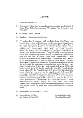 vi
ABSTRAK
(A) Astario Adi Nugraha / 2241.12.223
(B) Optimalisasi Parking Stand terhadap Kapasitas Apron pada saat Jam Sibuk di
Bandar Udara Halim Perdanakusuma PT. Angkasa Pura II (Persero) pada
Tahun 2015.
(C) 68 halaman, 7 tabel, 7 gambar.
(D) Kata Kunci : Optimalisasi Parking Stand.
(E) PT. Angkasa Pura II merupakan salah satu Badan Usaha Milik Negara yang
bergerak dalam bidang usaha pelayanan jasa kebandarudaraan dan pelayanan
jasa terkait bandar udara di wilayah Indonesia Barat. PT. Angkasa Pura II
mengelola 13 Bandar Udara salah satunya Bandar Udara Halim
Perdanakusuma. Permasalahan dalam skripsi ini adalah bagaimana
Optimalisasi Parking Stand terhadap Kapasitas Apron pada saat Jam Sibuk di
Bandar Udara Halim Perdanakusuma PT Angkasa Pura II ? Tujuan penelitian
adalah untuk mengetahui optimalisasi parking stand terhadap kapasitas apron
pada saat jam sibuk di Bandar Udara Halim Perdanakusuma. Untuk
memecahkan masalah penulis menggunakan 2 (dua) metode yaitu, pertama
metode pengumpulan data berupa data lapangan (field research) dan data
perpustakaan. Kedua metode analisis data dengan menggunakan teori antrian.
Dan hasil analisis dan pembahasan menggunakan teori antrian diketahui P pada
kondisi normal sebesar 71,45% dan P pada kondisi sibuk sebesar 85,71%. Po
kondisi normal sebesar 0% dan Po pada kondisi sibuk 0%. Pw pada kondisi
normal sebesar 17% dan Pw pada kondisi sibuk sebesar 48%. Lq pada kondisi
normal sebesar 0,43 pesawat per jam dan Lq pada kondisi sibuk sebesar 2,89
pesawat per jam. Ls pada kondisi normal sebesar 10,43 pesawat per jam dan Ls
pada kondisi sibuk sebesar 14,89 pesawat per jam. Wq pada kondisi normal
sebesar 3 menit dan Ws pada kondisi sibuk sebesar 14 menit dan Ws pada
kondisi normal sebesar 62 menit dan Ws pada kondisi sibuk sebesar 74 menit.
Berdasarkan hasil tersebut parking stand pada Bandar udara Halim
Perdanakusuma belum optimal karena jumlah penerbangan hanya terlalu padat
pada jam-jam tertentu saja tetapi pada kondisi sibuk berpotensi mengalami
antrian.
(F) Daftar Acuan : 18 Literatur (1999 - 2015)
(G) Roswan Kasim, SE, MM. (Dosen Pembimbing I)
Alit Sodikin, AMTrU, MM. (Dosen Pembimbing II)
 