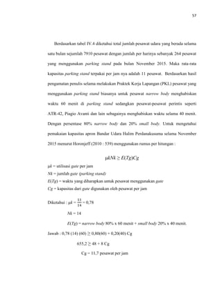 57
Berdasarkan tabel IV.4 diketahui total jumlah pesawat udara yang berada selama
satu bulan sejumlah 7910 pesawat dengan jumlah per harinya sebanyak 264 pesawat
yang menggunakan parking stand pada bulan November 2015. Maka rata-rata
kapasitas parking stand terpakai per jam nya adalah 11 pesawat. Berdasarkan hasil
pengamatan penulis selama melakukan Praktek Kerja Lapangan (PKL) pesawat yang
menggunakan parking stand biasanya untuk pesawat narrow body menghabiskan
waktu 60 menit di parking stand sedangkan pesawat-pesawat perintis seperti
ATR-42, Piagio Avanti dan lain sebagainya menghabiskan waktu selama 40 menit.
Dengan persentase 80% narrow body dan 20% small body. Untuk mengetahui
pemakaian kapasitas apron Bandar Udara Halim Perdanakusuma selama November
2015 menurut Horonjeff (2010 : 539) menggunakan rumus per hitungan :
μkNk ≥ E(Tg)Cg
μk = utilisasi gate per jam
Nk = jumlah gate (parking stand)
E(Tg) = waktu yang diharapkan untuk pesawat menggunakan gate
Cg = kapasitas dari gate digunakan oleh pesawat per jam
Diketahui : μk =
11
14
= 0,78
Nk = 14
E(Tg) = narrow body 80% x 60 menit + small body 20% x 40 menit.
Jawab : 0,78 (14) (60) ≥ 0,80(60) + 0,20(40) Cg
655,2 ≥ 48 + 8 Cg
Cg = 11,7 pesawat per jam
 