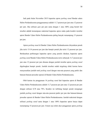 58
Jadi pada bulan November 2015 kapasitas apron parking stand Bandar udara
Halim Perdanakusuma penggunaannya adalah 11,7 pesawat per jam atau 12 pesawat
per jam. Jika utilisasi gate per jam sama dengan 1 atau 100% yang berarti hal
tersebut adalah kemampuan maksimal kapasitas apron maka pada kondisi tersebut
apron Bandar Udara Halim Perdanakusuma paling banyak menampung 15 pesawat
per jam.
Apron parking stand di Bandar Udara Halim Perdanakusuma dinyatakan penuh
jika terisi 13-14 pesawat per jam dan hampir penuh jika terisi 12 pesawat per jam.
Berdasarkan perhitungan kapasitas apron yang penulis lakukan, kapasitas apron
parking stand Bandar Udara Halim Perdanakusuma terisi sebanyak 11,7 pesawat per
jam atau 12 pesawat per jam dimana dengan jumlah tersebut apron parking stand
digolongkan hampir penuh. Jumlah tersebut sudah tergolong sibuk karena harus
menyesuaikan jumlah total parking stand dengan rata-rata pesawat yang parkir dan
batasan-batasan prosedur operasi di Bandar Udara Halim Perdanakusuma.
Oleh karena itu penggunaan 14 parking stand dari kapasitas apron di Bandar
Udara Halim Perdanakusuma adalah 11,7 pesawat per jam atau 12 pesawat per jam
dengan utilisasi 0,78 atau 78%. Kondisi ini terbilang hampir penuh mengingat
jumlah parking stand dengan rata-rata pesawat parkir per jam dan batasan-batasan
prosedur operasi di Bandar Udara Halim Perdanakusuma. Jumlah maksimal dengan
utilisasi parking stand sama dengan 1 atau 100% kapasitas apron hanya dapat
menampung 15 pesawat per jam. Umum nya tolok ukur penggunaan apron parking
 