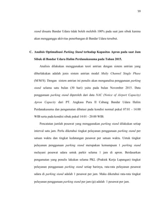 59
stand disuatu Bandar Udara tidak boleh melebih 100% pada saat jam sibuk karena
akan mengganggu aktivitas penerbangan di Bandar Udara tersebut.
C. Analisis Optimalisasi Parking Stand terhadap Kapasitas Apron pada saat Jam
Sibuk di Bandar Udara Halim Perdanakusuma pada Tahun 2015.
Analisis dilakukan menggunakan teori antrian dengan sistem antrian yang
diberlakukan adalah jenis sistem antrian model Multy Channel Single Phase
(M/M/S). Dengan sistem antrian ini penulis akan menganalisa penggunaan parking
stand selama satu bulan (30 hari) yaitu pada bulan November 2015. Data
penggunaan parking stand diperoleh dari data NAC (Notice of Airport Capacity)
Apron Capacity dari PT. Angkasa Pura II Cabang Bandar Udara Halim
Perdanakusuma dan pengamatan dibatasi pada kondisi normal pukul 07:01 - 14:00
WIB serta pada kondisi sibuk pukul 14:01 - 20:00 WIB.
Pencatatan jumlah pesawat yang menggunakan parking stand dilakukan setiap
interval satu jam. Perlu diketahui tingkat pelayanan penggunaan parking stand per
satuan waktu dan tingkat kedatangan pesawat per satuan waktu. Untuk tingkat
pelayanan penggunaan parking stand merupakan kemampuan 1 parking stand
melayani pesawat udara untuk parkir selama 1 jam di apron. Berdasarkan
pengamatan yang penulis lakukan selama PKL (Praktek Kerja Lapangan) tingkat
pelayanan penggunaan parking stand setiap harinya, rata-rata pelayanan pesawat
udara di parking stand adalah 1 pesawat per jam. Maka diketahui rata-rata tingkat
pelayanan penggunaan parking stand per jam (μ) adalah 1 pesawat per jam.
 