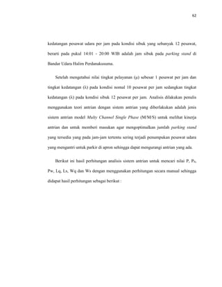 62
kedatangan pesawat udara per jam pada kondisi sibuk yang sebanyak 12 pesawat,
berarti pada pukul 14:01 - 20:00 WIB adalah jam sibuk pada parking stand di
Bandar Udara Halim Perdanakusuma.
Setelah mengetahui nilai tingkat pelayanan (μ) sebesar 1 pesawat per jam dan
tingkat kedatangan (λ) pada kondisi nomal 10 pesawat per jam sedangkan tingkat
kedatangan (λ) pada kondisi sibuk 12 pesawat per jam. Analisis dilakukan penulis
menggunakan teori antrian dengan sistem antrian yang diberlakukan adalah jenis
sistem antrian model Multy Channel Single Phase (M/M/S) untuk melihat kinerja
antrian dan untuk memberi masukan agar mengoptimalkan jumlah parking stand
yang tersedia yang pada jam-jam tertentu sering terjadi penumpukan pesawat udara
yang mengantri untuk parkir di apron sehingga dapat mengurangi antrian yang ada.
Berikut ini hasil perhitungan analisis sistem antrian untuk mencari nilai P, P0,
Pw, Lq, Ls, Wq dan Ws dengan menggunakan perhitungan secara manual sehingga
didapat hasil perhitungan sebagai berikut :
 