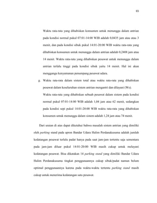 65
Waktu rata-rata yang dihabiskan konsumen untuk menunggu dalam antrian
pada kondisi normal pukul 07:01-14:00 WIB adalah 0,0435 jam atau atau 3
menit, dan pada kondisi sibuk pukul 14:01-20:00 WIB waktu rata-rata yang
dihabiskan konsumen untuk menunggu dalam antrian adalah 0,2408 jam atau
14 menit. Waktu rata-rata yang dihabiskan pesawat untuk menunggu dalam
antrian terlalu tinggi pada kondisi sibuk yaitu 14 menit. Hal ini akan
menggangu kenyamanan penumpang pesawat udara.
g. Waktu rata-rata dalam sistem total atau waktu rata-rata yang dihabiskan
pesawat dalam keseluruhan sistem antrian mengantri dan dilayani (Ws).
Waktu rata-rata yang dihabiskan sebuah pesawat dalam sistem pada kondisi
normal pukul 07:01-14:00 WIB adalah 1,04 jam atau 62 menit, sedangkan
pada kondisi sepi pukul 14:01-20:00 WIB waktu rata-rata yang dihabiskan
konsumen untuk menunggu dalam sistem adalah 1,24 jam atau 74 menit.
Dari uraian di atas dapat diketahui bahwa masalah sistem antrian yang dimiliki
oleh parking stand pada apron Bandar Udara Halim Perdanakusuma adalah jumlah
kedatangan pesawat terlalu padat hanya pada saat jam-jam tertentu saja sementara
pada jam-jam diluar pukul 14:01-20:00 WIB masih cukup untuk melayani
kedatangan pesawat. Bisa dikatakan 14 parking stand yang dimiliki Bandar Udara
Halim Perdanakusuma tingkat penggunaannya cukup sibuk/padat namun belum
optimal penggunaannya karena pada waktu-waktu tertentu parking stand masih
cukup untuk menerima kedatangan satu pesawat.
 