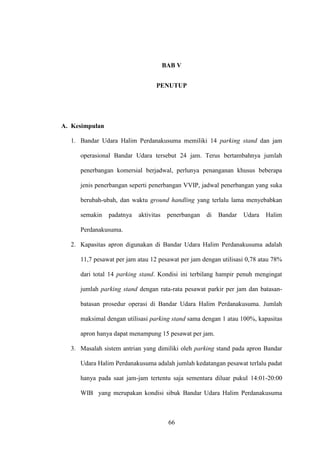 66
BAB V
PENUTUP
A. Kesimpulan
1. Bandar Udara Halim Perdanakusuma memiliki 14 parking stand dan jam
operasional Bandar Udara tersebut 24 jam. Terus bertambahnya jumlah
penerbangan komersial berjadwal, perlunya penanganan khusus beberapa
jenis penerbangan seperti penerbangan VVIP, jadwal penerbangan yang suka
berubah-ubah, dan waktu ground handling yang terlalu lama menyebabkan
semakin padatnya aktivitas penerbangan di Bandar Udara Halim
Perdanakusuma.
2. Kapasitas apron digunakan di Bandar Udara Halim Perdanakusuma adalah
11,7 pesawat per jam atau 12 pesawat per jam dengan utilisasi 0,78 atau 78%
dari total 14 parking stand. Kondisi ini terbilang hampir penuh mengingat
jumlah parking stand dengan rata-rata pesawat parkir per jam dan batasan-
batasan prosedur operasi di Bandar Udara Halim Perdanakusuma. Jumlah
maksimal dengan utilisasi parking stand sama dengan 1 atau 100%, kapasitas
apron hanya dapat menampung 15 pesawat per jam.
3. Masalah sistem antrian yang dimiliki oleh parking stand pada apron Bandar
Udara Halim Perdanakusuma adalah jumlah kedatangan pesawat terlalu padat
hanya pada saat jam-jam tertentu saja sementara diluar pukul 14:01-20:00
WIB yang merupakan kondisi sibuk Bandar Udara Halim Perdanakusuma
 