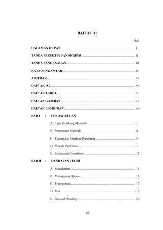 vii
DAFTAR ISI
Hal
HALAMAN DEPAN...........................................................................................i
TANDA PERSETUJUAN SKRIPSI .................................................................ii
TANDA PENGESAHAN....................................................................................iii
KATA PENGANTAR.........................................................................................iv
ABSTRAK ...........................................................................................................vi
DAFTAR ISI........................................................................................................vii
DAFTAR TABEL ...............................................................................................x
DAFTAR GAMBAR...........................................................................................xi
DAFTAR LAMPIRAN.......................................................................................xii
BAB I : PENDAHULUAN
A. Latar Belakang Masalah ...........................................................1
B. Perumusan Masalah..................................................................4
C. Tujuan dan Manfaat Penelitian.................................................5
D. Metode Penelitian .....................................................................7
E. Sistematika Penulisan...............................................................12
BAB II : LANDASAN TEORI
A. Manajemen ...............................................................................14
B. Manajemen Operasi..................................................................16
C. Transportasi................................................ ..............................17
D. Jasa............................................................................................17
E. Ground Handling......................................................................20
 
