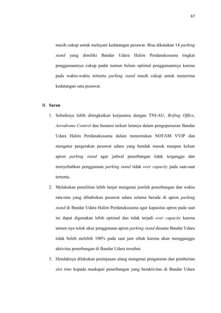 67
masih cukup untuk melayani kedatangan pesawat. Bisa dikatakan 14 parking
stand yang dimiliki Bandar Udara Halim Perdanakusuma tingkat
penggunaannya cukup padat namun belum optimal penggunaannya karena
pada waktu-waktu tertentu parking stand masih cukup untuk menerima
kedatangan satu pesawat.
B. Saran
1. Sebaiknya lebih ditingkatkan kerjasama dengan TNI-AU, Brifing Office,
Aerodrome Control dan Instansi terkait lainnya dalam pengoperasian Bandar
Udara Halim Perdanakusuma dalam menentukan NOTAM VVIP dan
mengatur pergerakan pesawat udara yang hendak masuk maupun keluar
apron parking stand agar jadwal penerbangan tidak terganggu dan
menyebabkan penggunaan parking stand tidak over capacity pada saat-saat
tertentu.
2. Melakukan penelitian lebih lanjut mengenai jumlah penerbangan dan waktu
rata-rata yang dihabiskan pesawat udara selama berada di apron parking
stand di Bandar Udara Halim Perdanakusuma agar kapasitas apron pada saat
ini dapat digunakan lebih optimal dan tidak terjadi over capacity karena
umum nya tolok ukur penggunaan apron parking stand disuatu Bandar Udara
tidak boleh melebih 100% pada saat jam sibuk karena akan mengganggu
aktivitas penerbangan di Bandar Udara tersebut.
3. Hendaknya dilakukan peninjauan ulang mengenai pengaturan dan pemberian
slot time kepada maskapai penerbangan yang beraktivitas di Bandar Udara
 