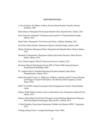 69
DAFTAR PUSTAKA
A. Pius Partanto; M. Dahlan Al Barry; Kamus Ilmiah Populer, Penerbit Arkoala,
Surabaya, 2001.
Hadi Suharno; Manajemen Perencanaan Bandar Udara, Rajawali Pers, Jakarta, 2015.
Herry Gunawan; Pengantar Transportasi dan Logistik, PT Raja Grafindo Persada,
Jakarta, 2015.
Irham Fahmi; Manajemen Teori Kasus dan Solusi, Alfabeta, Bandung, 2012.
Jay Heizer; Barry Render; Manajemen Operasi, Salemba Empat, Jakarta, 2005.
Malayu Hasibuan; Manajemen Dasar, Pengertian dan Masalah, Bumi Aksara, Jakarta,
2015.
Manahan P Tampubolon; Manajemen Operasi dan Rantai Pemasok, Mitra Wacana
Media, Jakarta, 2014.
Nova Triana Ningsih; DIKTAT Operation Research, Jakarta, 2011
Peraturan Menteri Perhubungan Nomor KM 22 Tahun 2009 tentang Peraturan
Keselamatan Penerbangan Sipil.
PT. Angkasa Pura II, Standard Operating Procedures Bandar Udara Halim
Perdanakusuma, Jakarta, 2014.
Robert Horonjeff; Francis X. McKelvey; William J. Sproule; Seth B Young; Planning
and Design of Airport Fifth Edition, The McGraw-Hill Companies, United
States, 2010.
SKEP 77/VI/2005 tentang Persyaratan Teknis Pengoprasian Fasilitas Teknik Bandar
Udara.
Suharto Abdul Majid; Customer Service dalam Bisnis Jasa Transportasi, Rajawali Pers,
Jakarta, 2013.
Suharto Abdul Majid; Eko Probo D Warpani; Grond Handling Manajemen Pelayanan
Darat Perusahaan Penerbangan, Rajawali Pers, Jakarta, 2014.
T, Hani Handoko; Dasar-dasar Manajemen Produksi dan Operasi, BPFE, Yogyakarta,
2012.
Undang-undang Nomor 1 tentang Penerbangan Tahun 2009.
 