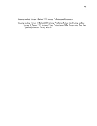 70
Undang-undang Nomor 8 Tahun 1999 tentang Perlindungan Konsumen.
Undang-undang Nomor 42 Tahun 2009 tentang Perubahan Ketiga atas Undang-undang
Nomor 8 Tahun 1983 tentang Pajak Pertambahan Nilai Barang dan Jasa dan
Pajak Penjualan atas Barang Mewah.
 