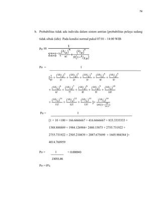 74
b. Probabilitas tidak ada individu dalam sistem antrian [probabilitas pelaya sedang
tidak sibuk (idle) Pada kondisi normal pukul 07:01 - 14:00 WIB
Po =
1
∑ [𝑛=𝑠−1
𝑛=0
( 𝜆
𝜇⁄ )
𝑛
𝑛!
+
( 𝜆
𝜇⁄ )
𝑠
𝑆!(1− 𝜆
𝑆.𝜇⁄ )
Po = 1
[
1
0!
+
(10
1⁄ )
1
1!
+
(10
1⁄ )
2
2!
+
(10
1⁄ )
3
3!
+
(10
1⁄ )
4
4!
+
(10
1⁄ )
5
5!
+
(10
1⁄ )
6
6!
+
(10
1⁄ )
7
7!
+
(10
1⁄ )
8
8!
+
(10
1⁄ )
9
9!
+
(10
1⁄ )
10
10!
+
(10
1⁄ )
11
11!
+
(10
1⁄ )
12
12!
+
(10
1⁄ )
13
13!
]+
(10
1⁄ )
14
14!(1−
10
14.1
)
Po = 1
[1 + 10 +100 + 166.6666667 + 416.6666667 + 833.3333333 +
1388.888889 + 1984.126984+ 2480.15873 + 2755.731922 +
2755.731922 + 2505.210839 + 2087.675699 + 1605.904384 ]+
4014.760959
Po = 1 = 0.000043
23055.86
Po = 0%
 