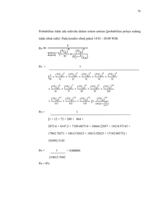 75
Probabilitas tidak ada individu dalam sistem antrian [probabilitas pelaya sedang
tidak sibuk (idle) Pada kondisi sibuk pukul 14:01 - 20:00 WIB.
Po =
1
∑ [𝑛=𝑠−1
𝑛=0
( 𝜆
𝜇⁄ )
𝑛
𝑛!
+
( 𝜆
𝜇⁄ )
𝑠
𝑆!(1− 𝜆
𝑆.𝜇⁄ )
Po = 1
[
1
0!
+
(12
1⁄ )
1
1!
+
(12
1⁄ )
2
2!
+
(12
1⁄ )
3
3!
+
(12
1⁄ )
4
4!
+
(12
1⁄ )
5
5!
+
(12
1⁄ )
6
6!
+
(12
1⁄ )
7
7!
+
(12
1⁄ )
8
8!
+
(12
1⁄ )
9
9!
+
(12
1⁄ )
10
10!
+
(12
1⁄ )
11
11!
+
(12
1⁄ )
12
12!
+
(12
1⁄ )
13
13!
]+
(12
1⁄ )
14
14!(1−
12
14.1
)
Po = 1
[1 + 12 + 72 + 288 + 864 +
2073.6 + 4147.2 + 7109.485714 + 10664.22857 + 14218.97143 +
17062.76571 + 18613.92623 + 18613.92623 + 17182.08575] +
103092.5145
Po = 1 = 0.000005
214015.7042
Po = 0%
 