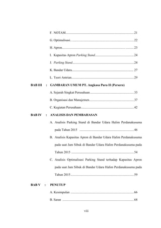 viii
F. NOTAM....................................................................................21
G. Optimalisasi..............................................................................22
H. Apron.............................................................................. ..........23
I. Kapasitas Apron Parking Stand................................................24
J. Parking Stand............................................................................24
K. Bandar Udara............................................................................ 27
L. Teori Antrian.............................................................................29
BAB III : GAMBARAN UMUM PT. Angkasa Pura II (Persero)
A. Sejarah Singkat Perusahaan......................................................33
B. Organisasi dan Manajemen.......................................................37
C. Kegiatan Perusahaan.................................................................42
BAB IV : ANALISIS DAN PEMBAHASAN
A. Analisis Parking Stand di Bandar Udara Halim Perdanakusuma
pada Tahun 2015 ...................................................................46
B. Analisis Kapasitas Apron di Bandar Udara Halim Perdanakusuma
pada saat Jam Sibuk di Bandar Udara Halim Perdanakusuma pada
Tahun 2015 .............................................................................54
C. Analisis Optimalisasi Parking Stand terhadap Kapasitas Apron
pada saat Jam Sibuk di Bandar Udara Halim Perdanakusuma pada
Tahun 2015..............................................................................59
BAB V : PENUTUP
A. Kesimpulan ..............................................................................66
B. Saran ........................................................................................68
 