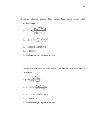 77
d. Jumlah pelanggan rata-rata dalam antrian. Pada kondisi normal pukul
07:01 - 14:00 WIB
Lq = 𝑃0.
( 𝜆
𝜇⁄ )
𝑠
( 𝜆
𝑆𝜇⁄ )
𝑆!(1− 𝜆
𝑆𝜇⁄ )
2
Lq = 0,000043
(10
1⁄ )
14
(10
14𝑥1⁄ )
14!(1− 10
14𝑥1⁄ )2
Lq = 0,000043 x 10036.9024
Lq = 0.435329834
Lq dibulatkan menjadi 0 pesawat per jam
Jumlah pelanggan rata-rata dalam antrian. Pada kondisi sibuk pukul 14:01 -
20:00 WIB.
Lq = 𝑃0.
( 𝜆
𝜇⁄ )
𝑠
( 𝜆
𝑆𝜇⁄ )
𝑆!(1− 𝜆
𝑆𝜇⁄ )2
Lq = 0.000005
(12
1⁄ )
14
(12
14𝑥1⁄ )
14!(1− 12
14𝑥1⁄ )2
Lq = 0,000005 𝑥 618555.0872
Lq = 2.890232236
Lq dibulatkan menjadi 3 pesawat per jam
 