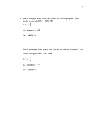78
e. Jumlah pelanggan dalam sistem total (antrian dan fasilitas pelayanan). Pada
kondisi normal pukul 07:01 - 14:00 WIB
Ls = Lq +
𝜆
μ
Ls = 0.435329834 +
10
1
Ls = 10.43532983
Jumlah pelanggan dalam sistem total (antrian dan fasilitas pelayanan). Pada
kondisi sibuk pukul 14:01 - 20:00 WIB.
Ls = Lq +
𝜆
μ
Ls = 2.890232236 +
12
1
Ls = 14.89023224
 