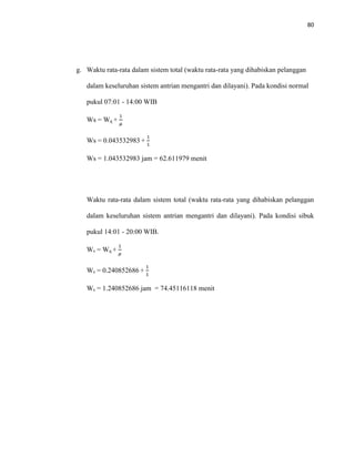 80
g. Waktu rata-rata dalam sistem total (waktu rata-rata yang dihabiskan pelanggan
dalam keseluruhan sistem antrian mengantri dan dilayani). Pada kondisi normal
pukul 07:01 - 14:00 WIB
Ws = Wq +
1
𝜇
Ws = 0.043532983 +
1
1
Ws = 1.043532983 jam = 62.611979 menit
Waktu rata-rata dalam sistem total (waktu rata-rata yang dihabiskan pelanggan
dalam keseluruhan sistem antrian mengantri dan dilayani). Pada kondisi sibuk
pukul 14:01 - 20:00 WIB.
Ws = Wq +
1
𝜇
Ws = 0.240852686 +
1
1
Ws = 1.240852686 jam = 74.45116118 menit
 