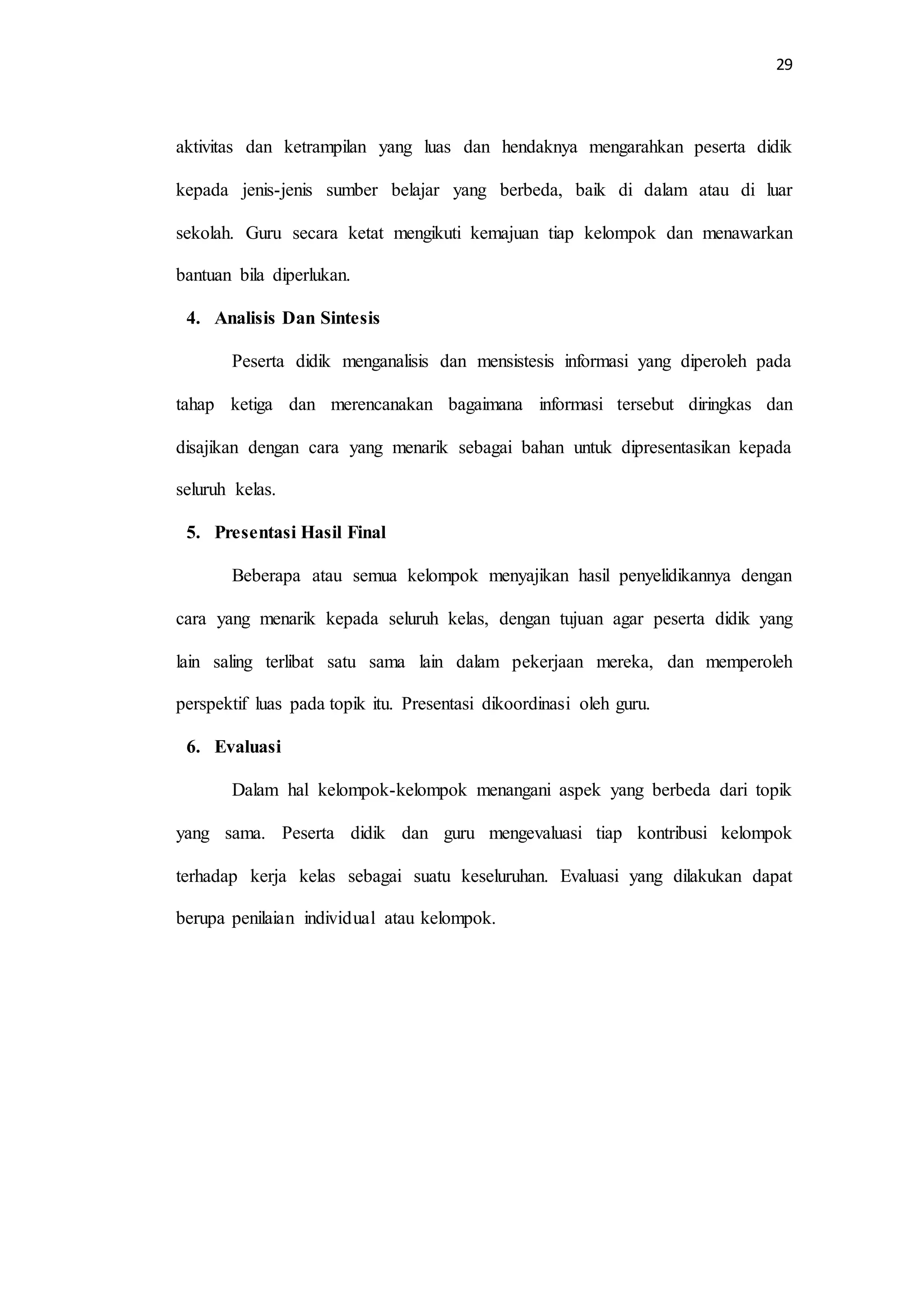 29
aktivitas dan ketrampilan yang luas dan hendaknya mengarahkan peserta didik
kepada jenis-jenis sumber belajar yang berbeda, baik di dalam atau di luar
sekolah. Guru secara ketat mengikuti kemajuan tiap kelompok dan menawarkan
bantuan bila diperlukan.
4. Analisis Dan Sintesis
Peserta didik menganalisis dan mensistesis informasi yang diperoleh pada
tahap ketiga dan merencanakan bagaimana informasi tersebut diringkas dan
disajikan dengan cara yang menarik sebagai bahan untuk dipresentasikan kepada
seluruh kelas.
5. Presentasi Hasil Final
Beberapa atau semua kelompok menyajikan hasil penyelidikannya dengan
cara yang menarik kepada seluruh kelas, dengan tujuan agar peserta didik yang
lain saling terlibat satu sama lain dalam pekerjaan mereka, dan memperoleh
perspektif luas pada topik itu. Presentasi dikoordinasi oleh guru.
6. Evaluasi
Dalam hal kelompok-kelompok menangani aspek yang berbeda dari topik
yang sama. Peserta didik dan guru mengevaluasi tiap kontribusi kelompok
terhadap kerja kelas sebagai suatu keseluruhan. Evaluasi yang dilakukan dapat
berupa penilaian individual atau kelompok.
 