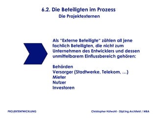 6.2. Die Beteiligten im Prozess
                            Die Projektexternen




                         Als “Externe Beteiligte“ zählen all jene
                         fachlich Beteiligten, die nicht zum
                         Unternehmen des Entwicklers und dessen
                         unmittelbarem Einflussbereich gehören:

                         Behörden
                         Versorger (Stadtwerke, Telekom, …)
                         Mieter
                         Nutzer
                         Investoren




PROJEKTENTWICKLUNG                         Christopher Hütwohl - Dipl.Ing.Architekt / MBA
 