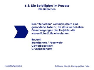 6.3. Die Beteiligten im Prozess
                              Die Behörden




                         Den “Behörden“ kommt insofern eine
                         gesonderte Rolle zu, als dass sie bei allen
                         Genehmigungen des Projektes die
                         wesentliche Rolle einnehmen:

                         Bauamt
                         Brandschutz / Feuerwehr
                         Gewerbeaufsicht
                         Grünflächenamt




PROJEKTENTWICKLUNG                          Christopher Hütwohl - Dipl.Ing.Architekt / MBA
 