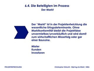 6.4. Die Beteiligten im Prozess
                                Der Markt




                         Der “Markt“ ist in der Projektentwicklung die
                         wesentliche Erfogsdeteminante. Ohne
                         Marktkonformität bleibt die Projektidee
                         unvermietbar/unverkäuflich und wird damit
                         zum wirtschaftlichen Misserfolg oder gar
                         einer Bauruine.

                         Mieter
                         Kunden
                         Investoren




PROJEKTENTWICKLUNG                          Christopher Hütwohl - Dipl.Ing.Architekt / MBA
 