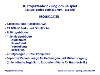 8. Projektentwicklung am Beispiel
                     Las Mercedes Business Park - Madrid

                              PROJEKTDATEN

- 140.000m² BGF / 80.000m² MF
- 24.000 m² Park- und Grünfläche
- 8 Bürogebäude 
- 1 Servicegebäude
        Auditorium
        Sekretariat
        Verwaltung
        Rezeption
- 6 Tiefgaragen / 1.650 Parkplätze
- Separate Verkehrswege für Lieferungen und Müllentsorgung
  (Unterirdische Logistik m. Expansionsfläche für Haustechnik)

PROJEKTENTWICKLUNG                          Christopher Hütwohl - Dipl.Ing.Architekt / MBA
 
