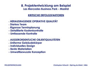 8. Projektentwicklung am Beispiel
                     Las Mercedes Business Park - Madrid

                        KRITISCHE ERFOLGSFAKTOREN

    - HERAUSRAGENDE OPERATIVE QUALITÄT
    - Starkes Team
    - Rigorose Terminplanung
    - Detaillierte Kostenkontrolle
    - Umfassende Kontrolle

    - AUSSERORDENTLICHE OBJEKTQUALITÄTEN
    - Uniforme Gebäudekörper
    - Individuelles Design
    - Beste Materialien
    - Umweltbewusste Konzeption




PROJEKTENTWICKLUNG                          Christopher Hütwohl - Dipl.Ing.Architekt / MBA
 