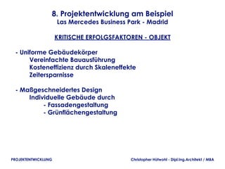 8. Projektentwicklung am Beispiel
                     Las Mercedes Business Park - Madrid

                     KRITISCHE ERFOLGSFAKTOREN - OBJEKT

 - Uniforme Gebäudekörper
         Vereinfachte Bauausführung   
         Kosteneffizienz durch Skaleneffekte
         Zeitersparnisse

 - Maßgeschneidertes Design
         Individuelle Gebäude durch
                 - Fassadengestaltung
                 - Grünflächengestaltung




PROJEKTENTWICKLUNG                          Christopher Hütwohl - Dipl.Ing.Architekt / MBA
 