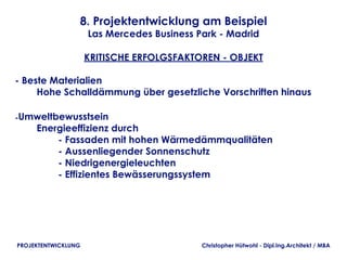 8. Projektentwicklung am Beispiel
                     Las Mercedes Business Park - Madrid

                     KRITISCHE ERFOLGSFAKTOREN - OBJEKT

- Beste Materialien
        Hohe Schalldämmung über gesetzliche Vorschriften hinaus

-Umweltbewusstsein
        Energieeffizienz durch
                - Fassaden mit hohen Wärmedämmqualitäten
                - Aussenliegender Sonnenschutz
                - Niedrigenergieleuchten
                - Effizientes Bewässerungssystem




PROJEKTENTWICKLUNG                          Christopher Hütwohl - Dipl.Ing.Architekt / MBA
 