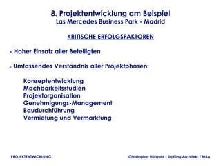 8. Projektentwicklung am Beispiel
                     Las Mercedes Business Park - Madrid

                        KRITISCHE ERFOLGSFAKTOREN

- Hoher Einsatz aller Beteiligten

- Umfassendes Verständnis aller Projektphasen:

        Konzeptentwicklung
        Machbarkeitsstudien
        Projektorganisation
        Genehmigungs-Management
        Baudurchführung
        Vermietung und Vermarktung




PROJEKTENTWICKLUNG                          Christopher Hütwohl - Dipl.Ing.Architekt / MBA
 