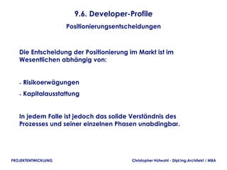 9.6. Developer-Profile
                     Positionierungsentscheidungen



   Die Entscheidung der Positionierung im Markt ist im
   Wesentlichen abhängig von:


   - Risikoerwägungen
   - Kapitalausstattung


   In jedem Falle ist jedoch das solide Verständnis des
   Prozesses und seiner einzelnen Phasen unabdingbar.




PROJEKTENTWICKLUNG                       Christopher Hütwohl - Dipl.Ing.Architekt / MBA
 
