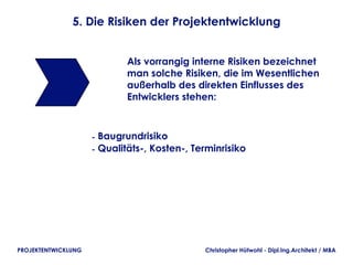 5. Die Risiken der Projektentwicklung


                             Als vorrangig interne Risiken bezeichnet
                             man solche Risiken, die im Wesentlichen
                             außerhalb des direkten Einflusses des
                             Entwicklers stehen:



                     - Baugrundrisiko
                     - Qualitäts-, Kosten-, Terminrisiko




PROJEKTENTWICKLUNG                            Christopher Hütwohl - Dipl.Ing.Architekt / MBA
 