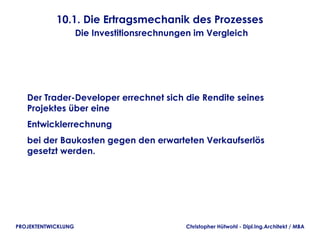 10.1. Die Ertragsmechanik des Prozesses
                     Die Investitionsrechnungen im Vergleich




   Der Trader-Developer errechnet sich die Rendite seines
   Projektes über eine
   Entwicklerrechnung
   bei der Baukosten gegen den erwarteten Verkaufserlös
   gesetzt werden.




PROJEKTENTWICKLUNG                            Christopher Hütwohl - Dipl.Ing.Architekt / MBA
 