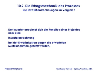 10.2. Die Ertragsmechanik des Prozesses
                     Die Investitionsrechnungen im Vergleich




   Der Investor errechnet sich die Rendite seines Projektes
   über eine
   Investorenrechnung
   bei der Erwerbskosten gegen die erwarteten
   Mieteinnahmen gesetzt werden.




PROJEKTENTWICKLUNG                            Christopher Hütwohl - Dipl.Ing.Architekt / MBA
 