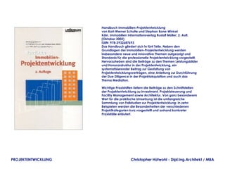Handbuch Immobilien-Projektentwicklung
                     von Karl-Werner Schulte und Stephan Bone-Winkel
                     Köln, Immobilien Informationsverlag Rudolf Müller; 2. Aufl.
                     (Oktober 2002)
                     ISBN: 978-3932687693
                     Das Handbuch gliedert sich in fünf Teile. Neben den
                     Grundlagen der Immobilien-Projektentwicklung werden
                     insbesondere neue und innovative Themen aufgezeigt und
                     Standards für die professionelle Projektentwicklung vorgestellt.
                     Hervorzuheben sind die Beiträge zu den Themen Leistungsbilder
                     und Honorarstruktur in der Projektentwicklung, ein
                     systematisierender Beitrag zur Gestaltung von
                     Projektentwicklungsverträgen, eine Anleitung zur Durchführung
                     der Due Diligence in der Projektakquisition und auch das
                     Thema Mediation.

                     Wichtige Praxishilfen liefern die Beiträge zu den Schnittstellen
                     der Projektentwicklung zu Investment, Projektsteuerung und
                     Facility Management sowie Architektur. Von ganz besonderem
                     Wert für die praktische Umsetzung ist die umfangreiche
                     Sammlung von Fallstudien zur Projektentwicklung: In zehn
                     Beispielen werden die Besonderheiten der verschiedenen
                     Projektkategorien kurz vorgestellt und anhand konkreter
                     Praxisfälle erläutert.




PROJEKTENTWICKLUNG                      Christopher Hütwohl - Dipl.Ing.Architekt / MBA
 