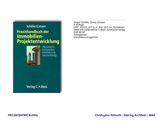 Praxishandbuch der Immobilien-Projektentwicklung
                     Jürgen Schäfer, Georg Conzen
                     2. Auflage,
                     2007, XXXVII, 617 S. m. Abb. 24,5 cm, Buchleinen
                     ISBN 978-3-406-49078-1 | Beck Juristischer Verlag
                     EUR 88.00
                     Schlagwörter:
                     Immobilienmanagement




PROJEKTENTWICKLUNG                       Christopher Hütwohl - Dipl.Ing.Architekt / MBA
 