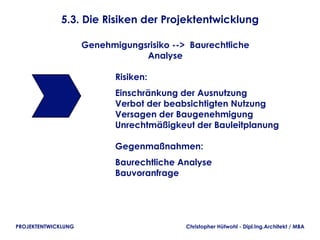 5.3. Die Risiken der Projektentwicklung

                     Genehmigungsrisiko --> Baurechtliche
                                 Analyse

                            Risiken:
                            Einschränkung der Ausnutzung
                            Verbot der beabsichtigten Nutzung
                            Versagen der Baugenehmigung
                            Unrechtmäßigkeut der Bauleitplanung

                            Gegenmaßnahmen:
                            Baurechtliche Analyse
                            Bauvoranfrage




PROJEKTENTWICKLUNG                         Christopher Hütwohl - Dipl.Ing.Architekt / MBA
 