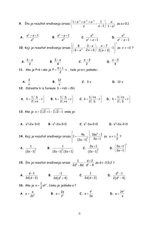 9
9. Što je rezultat sre ivanja izraza
1 2 3
3
1 1
:
1 1
a a a a
a a a
− − −
 + + +
−  − − 
za a ≠ 0,1
A.
2
5
1a a
a
+ +
B.
2
5
1a a
a
− +
C.
5
2
1
a
a a+ +
D.
5
2
1
a
a a− +
10. Koji je rezultat sre ivanja izraza
( )
1
2
8 3 7
: 1
2 69 2 3
−
  − −
 − − 
+− +   
x x
xx x
za 3≠ ±x ?
A.
3
2
x−
B.
3
4
x−
C.
3
2
x −
D.
3
4
x −
11. Ako je P=6 i ako je
a c
P v
2
+
= ⋅ , tada je a+c jednako :
A.
3
v
B.
12
v
C. 3-v D. 12-v
12. Odredite h iz formule S r (r 2h)= π +
A.
1 S
h r
2 r
 
= − 
π 
B.
1 S
h r
2 r
 
= + 
π 
C.
1 r
h r
2 S
 π
= − 
 
D.
1 r
h r
2 S
 π
= + 
 
13. Ako je 3 3
x 2 1 2 1= + − − onda je:
A. x3
+2x-3=0 B. x3
-2x+3=0 C. x3
-3x+2=0 D. x3
+3x-2=0
14. Koji je rezultat sre ivanja izraza
( )
4
2
4a 16a 1
1 :
2a 12a 1
 
− +
  +−  
za
1
a
2
≠ ± ?
A.
( )
3
1
2a 1−
B.
( ) ( )
2
1
2a 1 2a 1− +
C.
( )
3
2a 1
2a 1
+
−
D.
2
2a 1
2a 1
 +
 
− 
15. Što je rezultat sre ivanja izraza 3 2
1 d 2
:
2d 8d d 4
+
− −
,za d ≠ -2,0,2 ?
A.
( )
d 1
2d d 2
−
−
B.
( )2
1
2d d 4
−
+
C.
( )
1
2d d 2+
D.
( )
3
2
d 1
2 d 4
−
−
16. Ako je 21
s at
2
= , čemu je jednako a ?
A. 2
s
a
2t
= B. 2
2s
a
t
= C.
2
t
a
2s
= D.
2
2t
a
s
=
 