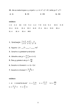11
24. Ako za realne brojeve x, y vrijedi x − y = 6 i x2
+ y2
= 22 , koliko je x3
− y3
?
A. 16 B. 90 C. 154 D. 218
RJEŠENJA:
1. D 2. A 3.D 4. B 5. A 6. A 7. B 8. D 9. A 10. D 11. B
12. A 13. D 14. A 15. C 16. B 17. A 18. A 19. B 20. A
21. A 22. A 23. A 24.B
1. Izračunajte : 2
x 2 x 2 x
:
x 2 x 2 x 4
 − +
− 
+ − − 
2. Popunite : ( 3+ __ )2
= ____ + ____ +4x2
3. Izrazite a iz jednakosti p=ab+(a+b)v
4. Odredite s ako je
s r
t
s r
+
=
−
(s ≠ r,t ≠ 1)
5. Čemu je jednako b ako je
abc
P
4R
=
6. Izrazite n iz formule b = a + (n – 1) d
7. Izrazite b iz formule
b B
P h
2
+
= ?
RJEŠENJA:
1. -8 2. (3+2x)2
=9+12x+4x2
3.
P bv
a
b v
−
=
+
4.
( )r t 1
s
t 1
+
=
−
5.
4PR
b
ac
=
6.
b a
n 1
d
−
= + 7.
2P
b B
h
= −
 