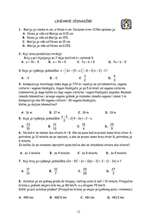 12
LINEARNE JEDNADŽBE
1. Marija je visoka m cm, a Nives n cm. Izrazom n=m+ 0.15m opisano je:
A. Nives je viša od Marije za 0.15 cm
B. Nives je viša od Marije za 15%
C. Marija je viša od Nives za 15 cm
D. Marija je viša od Nives za 0.15%
2. Koji izraz predočava tvrdnju:
Broj a pri dijeljenju sa 7 daje količnik b i ostatak 5.
A. a = 7b − 5 B. a = 7b + 5 C. 7a = b + 5 D. 7a = b − 5
3. Koje je rješenje jednadžbe ( ) ( )3 5 8 3 2 1x x x x − − + − = + −
 
?
A. −3 B. −2 C.
3
2
D.
4
3
4. Kompozicija teretnoga vlaka duga je 779 m i sastoji se od lokomotive, vagona
cisterni i vagona hladnjača. Vagon hladnjače je za 5 m kraći od vagona cisterne.
Lokomotiva je duga koliko su dugi vagon cisterne i vagon hladnjače zajedno. Razmak
izme u lokomotive i prvoga vagona jednak je razmaku izme u vagona i iznosi 1 m.
Kompozicija ima 40 vagona cisterni i 30 vagona hladnjača.
Kolika je duljina lokomotive?
A. 16 m B. 17 m C. 18 m D. 19 m
5. Koje je rješenje jednadžbe ( )x 3
2 4 3x 2 x
2
−
− − = −
A.
23
15
B.
21
13
C.
15
6
D.
25
9
6. Na bačvi se nalaze dva otvora A i B. Ako se puna bačva prazni samo kroz otvor A,
potrebno je 12 minuta da se isprazni, a ako se prazni samo kroz otvor B, potrebno je
6 minuta.
Za koliko će se vremena isprazniti puna bačva ako se istodobno otvore oba otvora?
A. za 3 minute B. za 4 minute C. za 8 minuta D. za 9 minuta
7. Koji broj je rješenje jednadžbe (2x – 5)2
– (x + 3)(x – 2) = 2 – (1 – 3x) x ?
A.
17
21
B.
10
7
C.
29
20
D.
27
2
8. Autobus je od jednog grada do drugog i natrag vozio 6 sati i 12 minuta. Prosječna
brzina u jednom smjeru bila mu je 80 km/h, a u drugom 75 km/h.
Koliki je put autobus prešao? (Prosječna brzina je omjer prije enog puta i vremena.)
A. 480 km B. 480.5 km C. 481 km D. 481.5 km
 