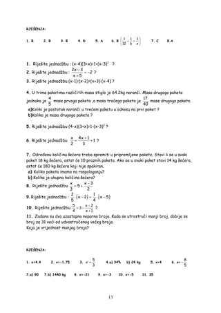 13
RJEŠENJA:
1. B 2. B 3. B 4. D 5. A 6. B
1 1 1
12 6 x
 
+ = 
 
7. C 8.A
1. Riješite jednadžbu : (x-4)(3+x)=1+(x-3)2
?
2. Riješite jednadžbu :
2x 3
2
x 5
−
= −
+
?
3. Riješite jednadžbu (x-1):(x-2)=(x+3):(x-4) ?
4. U trima paketima različitih masa stiglo je 64.2kg naranči. Masa drugoga paketa
jednaka je
4
5
mase prvoga paketa ,a masa trećega paketa je
17
40
mase drugoga paketa.
a)Koliki je postotak naranči u trećem paketu u odnosu na prvi paket ?
b)Kolika je masa drugoga paketa ?
5. Riješite jednadžbu (4-x)(3+x)=1-(x-3)2
?
6. Riješite jednadžbu
x 4x 1
1
2 3
+
= + ?
7. Odre enu količinu šećera treba spremiti u pripremljene pakete. Stavi li se u svaki
paket 18 kg šećera, ostat će 10 praznih paketa. Ako se u svaki paket stavi 14 kg šećera,
ostat će 180 kg šećera koji nije spakiran.
a) Koliko paketa imamo na raspolaganju?
b) Kolika je ukupna količina šećera?
8. Riješite jednadžbu
x x 3
5
3 2
−
= +
9. Riješite jednadžbu : ( ) ( )2 1
x 2 x 5
5 4
⋅ − = ⋅ −
10. Riješite jednadžbu
5 x 2
3
4 x 1
−
= −
+
?
11. Zadana su dva uzastopna neparna broja. Kada se utrostruči manji broj, dobije se
broj za 31 veći od udvostručenog većeg broja.
Koja je vrijednost manjeg broja?
RJEŠENJA:
1. x=4.4 2. x=-1.75 3.
5
3
x = 4.a) 34% b) 24 kg 5. x=4 6. x=
8
5
−
7.a) 90 7.b) 1440 kg 8. x=-21 9. x=-3 10. x=-5 11. 35
 