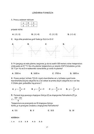 17
LINEARNA FUNKCIJA
1. Pravcu zadanom tablicom
pripada točka:
A. (-2,-3) B. (-2,-4) C. (-2,-5) D. (-2,-6)
2. Koja slika predočava graf funkcije f(x)=|x+3|+2
A. B. C. D.
3. Pri penjanju na neku planinu izmjereno je da na svakih 100 metara visine temperatura
zraka pada za 0.7 °C. Na vrhu planine temperatura je iznosila 14.8°C.Istodobno je bila
26 °C pri tlu na 0 m nadmorske visine.Kolika je visina te planine?
A. 1500 m B. 1600 m C. 1700 m D. 1800 m
4. Pravac prolazi točkom T(3,4) i siječe koordinatne osi u točkama s pozitivnim
koordinatama.Duljina odsječka na y-osi odnosi se prema duljini odsječka na x-osi kao
2:3.Kako glasi jednadžba tog pravca ?
A.
5
9
3
y x= − + B.
2
9
3
y x= − + C.
5
6
3
y x= − + D.
2
6
3
y x= − +
5. Formula koja povezuje stupnjeve Celzija (C) sa stupnjevima Fahrenheita (F) je
( )5 F 32
C
9
−
=
Temperatura se promijenila za 10 stupnjeva Celzija.
Kolika je ta promjena izražena u stupnjevima Fahrenheita?
A. 5.5 B. 9 C. 10.5 D. 18
RJEŠENJA:
1. A 2. D 3. B 4. D 5. D
x 0 3
y -1 2
 