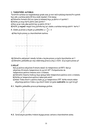 18
1. TURISTIČKI AUTOBUS
Turistički autobus za razgledavanje grada uveo je novi način plaćanja karata.Prvi putnik
koji u e u autobus plaća 83 kn,a svaki sljedeći 3 kn manje.
a) Odredite formulu C(n) za cijenu (u kunama) koju je platio n-ti putnik ?
b) Koliko je svoju kartu platio osmi putnik ?
c) Koji je po redu ušao putnik koji je platio 32 kn ?
d) Koliki je najveći mogući broj putnika koji pri ulasku u autobus moraju platiti kartu ?
2. Zadan je pravac p kojem je jednadžba
3
y x 2
4
= −
a) Nacrtajte pravac p u koordinatnom sustavu
b) Odredite udaljenost izme u točaka u kojima pravac p siječe koordinatne osi ?
c) Odredite jednadžbu po volji odabranog pravca q koji u točki (2,y) siječe pravac p?
3.KOLAČ
Kad je pećnica uključena 5 minuta doseći će temperaturu od 55°C. Kad je
uključena 10 minuta temperatura će joj biti 87°. Pretpostavimo da
temperatura pećnice linearno ovisi o vremenu.
a) Odredite linearnu funkciju koja opisuje kako temperatura pećnice ovisi o vremenu.
b) Kolika je temperatura pećnice nakon pola sata?
c) Kolač treba staviti u pećnicu kada joj je temperatura 175°. Koliko minuta nakon
uključenja pećnice treba u nju staviti kolač (vrijeme zaokružite na cijeli broj)?
4.1. Napišite jednadžbu pravca prikazanoga grafom.
4.2. Izračunajte površinu trokuta kojega pravac zatvara s koordinatnim osima.
 