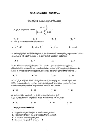 1
SKUP REALNIH BROJEVA
BROJEVI I RAČUNSKE OPERACIJE
1. Koja je vrijednost izraza
1
1 4.5
3
8
2 : 0.3 0.125
3
+ ⋅
 
− ⋅ 
 
?
A. 1 B. 3 C. 5 D. 7
2. Koja je od navedenih tvrdnji istinita?
A. −1.5 ∈Z B. 2 ∈Q C.
1
2
R∈ D. Nπ ∈
3. Jedan gigabajt ima 1024 megabajta. Na 1 CD stane 700 megabajta podataka. Koliko
je najmanje CD-a potrebno da bi se pohranilo 6 gigabajta podataka?
A. 6 B. 7 C. 8 D. 9
4. Od 112 maturanata jedne škole tri četvrtine prolazi odličnim uspjehom.
Od onih koji prolaze odličnim uspjehom četvrtina ima odličnu ocjenu iz Matematike.
Koliko ih prolazi odličnim uspjehom, ali nemaju odličnu ocjenu iz Matematike ?
A. 7 B. 22 C. 63 D. 85
5. Lucija je na prvoj zadaći osvojila 64 boda, na drugoj 76, a na trećoj 91 bod.
Koliko je bodova Lucija postigla na sljedećoj zadaći ako joj se prosjek bodova,
u odnosu na prosjek prvih triju zadaća, povećao za 3 boda?
A. 88 B. 89 C. 90 D. 91
6. Aritmetička sredina 6 različitih prirodnih brojeva je 6.
Koju najveću moguću vrijednost može imati neki od tih brojeva?
A. 20 B. 21 C. 22 D. 23
7. Koja je tvrdnja netočna:
A. Suprotni brojevi imaju istu apsolutnu vrijednost.
B. Recipročni brojevi imaju istu apsolutnu vrijednost.
C. Zbroj suprotnih brojeva je 0.
D. Umnožak recipročnih brojeva je 1.
 