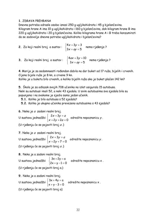 22
1. ZDRAVA PREHRANA
Dnevna potreba odrasle osobe iznosi 250 g ugljikohidrata i 45 g bjelančevina.
Kilogram hrane A ima 10 g ugljikohidrata i 160 g bjelančevina, dok kilogram hrane B ima
220 g ugljikohidrata i 20 g bjelančevina. Koliko kilograma hrane A i B treba konzumirati
da se zadovolje dnevne potrebe ugljikohidrata i bjelančevina?
2. Za koji realni broj a sustav :
 + =

+ =
4 3 3
3 5
x y
x ay
nema rješenja ?
3. Za koji realni broj a sustav :
4 3 10
3 5
ax y
x ay
 + =

+ =
nema rješenja ?
4. Marija je za sedamnaesti ro endan dobila na dar buket od 17 ruža, bijelih i crvenih.
Cijena bijele ruže je 8 kn, a crvene 9 kn.
Koliko je u buketu bilo crvenih, a koliko bijelih ruža ako je buket plaćen 142 kn?
5. Škola je za odlazak svojih 708 učenika na izlet osigurala 15 autobusa.
Neki su autobusi imali 52, a neki 43 sjedala. U svim autobusima sva sjedala bila su
popunjena i na svakome je sjedio samo jedan učenik.
5.1. Koliko je bilo autobusa s 52 sjedala?
5.2. Koliko je ukupno učenika prevezeno autobusima s 43 sjedala?
6. Neka je a zadani realni broj.
U sustavu jednadžbi
2 3
2 2 0
x y a
x y a
 + =

+ + =
odredite nepoznanicu y .
(U rješenju će se pojaviti broj a .)
7. Neka je a zadani realni broj.
U sustavu jednadžbi
2 3
2 7 0
 + =

+ + =
x y a
x y
odredite nepoznanicu y .
(U rješenju će se pojaviti broj a .)
8. Neka je a zadani realni broj.
U sustavu jednadžbi
3x 2y a
2x y 1 0
 + =

+ − =
odredite nepoznanicu x .
(U rješenju će se pojaviti broj a.)
9. Neka je a zadani realni broj.
U sustavu jednadžbi
3x 4y a
x y 3 0
 + =

+ − =
odredite nepoznanicu x .
(U rješenju će se pojaviti broj a)
 