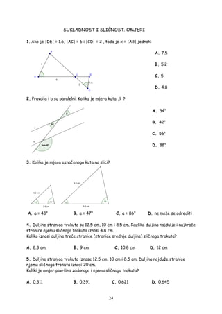 24
SUKLADNOST I SLIČNOST. OMJERI
1. Ako je |DE| = 1.6, |AC| = 6 i |CD| = 2 , tada je x = |AB| jednak:
A. 7.5
B. 5.2
C. 5
D. 4.8
2. Pravci a i b su paralelni. Kolika je mjera kuta β ?
A. 34o
B. 42o
C. 56o
D. 88o
3. Kolika je mjera označenoga kuta na slici?
A. a = 43° B. a = 47° C. a = 86° D. ne može se odrediti
4. Duljine stranica trokuta su 12.5 cm, 10 cm i 8.5 cm. Razlika duljina najdulje i najkraće
stranice njemu sličnoga trokuta iznosi 4.8 cm.
Koliko iznosi duljina treće stranice (stranice srednje duljine) sličnoga trokuta?
A. 8.3 cm B. 9 cm C. 10.8 cm D. 12 cm
5. Duljine stranica trokuta iznose 12.5 cm, 10 cm i 8.5 cm. Duljina najduže stranice
njemu sličnoga trokuta iznosi 20 cm.
Koliki je omjer površina zadanoga i njemu sličnoga trokuta?
A. 0.311 B. 0.391 C. 0.621 D. 0.645
 