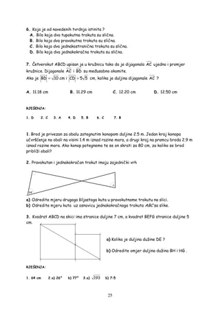 25
6. Koja je od navedenih tvrdnja istinita ?
A. Bilo koja dva tupokutna trokuta su slična.
B. Bilo koja dva pravokutna trokuta su slična.
C. Bilo koja dva jednakostranična trokuta su slična.
D. Bilo koja dva jednakokračna trokuta su slična.
7. Četverokut ABCD upisan je u kružnicu tako da je dijagonala AC ujedno i promjer
kružnice. Dijagonale AC i BD su me usobno okomite.
Ako je BD 10= cm i CD 5 5= cm, kolika je duljina dijagonale AC ?
A. 11.18 cm B. 11.29 cm C. 12.20 cm D. 12.50 cm
RJEŠENJA:
1. D 2. C 3. A 4. D 5. B 6. C 7. B
1. Brod je privezan za obalu zategnutim konopom duljine 2.5 m. Jedan kraj konopa
učvršćenje na obali na visini 1.4 m iznad razine mora, a drugi kraj na pramcu broda 2.9 m
iznad razine mora. Ako konop potegnemo te se on skrati za 80 cm, za koliko se brod
približi obali?
2. Pravokutan i jednakokračan trokut imaju zajednički vrh
.
a) Odredite mjeru drugoga šiljastoga kuta u pravokutnome trokutu na slici.
b) Odredite mjeru kuta uz osnovicu jednakokračnoga trokuta ABC sa slike.
3. Kvadrat ABCD na skici ima stranice duljine 7 cm, a kvadrat BEFG stranice duljine 5
cm.
a) Kolika je duljina dužine DE ?
b) Odredite omjer duljina dužina BH i HG .
RJEŠENJA:
1. 64 cm 2.a) 26° b) 77° 3.a) 193 b) 7:5
 