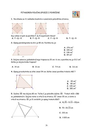 26
PITAGORIN POUČAK.OPSEZI I POVRŠINE
1. Na slikama su tri sukladna kvadrata s označenim polovištima stranica.
Koji odnos vrijedi za površine P, Q, R osjenčanih likova?
A. P < Q = R B. P < Q < R C. P = Q < R D. P = Q = R
2. Opseg paralelograma na slici je 80 cm. Površina mu je:
A. 276 cm2
B. 144 cm2
C. 138 cm2
D. 84 cm2
3. Duljine osnovica jednakokračnoga trapeza su 20 cm i 6 cm, a površina mu je 31.2 cm2
.
Kolika je duljina kraka trapeza?
A. 14 cm B. 13 cm C. 7.4 cm D. 3.6 cm
4. Opseg pravokutnika sa slike iznosi 54 cm. Koliko iznosi površina trokuta ABC ?
A. 45 cm2
B. 90 cm2
C. 135 cm2
D. 180 cm2
5. Dužina AB ima duljinu 80 cm. Točka C je polovište dužine AB . Trokuti ACD i CBG
su jednakokračni. Duljina visine iz vrha D na stranicu AC iznosi 30 cm, a visine iz
vrha G na stranicu CB je 21 cm.Koliki je opseg trokuta GDC?
A. 4( 51 5 13 20)cm+ +
B. 70 10 13+ cm
C. 210 cm
D. 1 020 cm
 