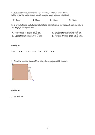 27
6. Duljina osnovice jednakokračnoga trokuta je 10 cm, a kraka 14 cm.
Kolika je duljina visine toga trokuta? Rezultat zaokružite na cijeli broj.
A. 9 cm B. 11 cm C. 13 cm D. 15 cm
7. U pravokutnome trokutu jedna kateta je duljine 5 cm, a kut nasuprot njoj ima mjeru
30°. Koja je tvrdnja točna?
A. Hipotenuza je duljine 10 3 cm. B. Druga kateta je duljine 5 3 cm.
C. Opseg trokuta iznosi 20 3+ cm. D. Površina trokuta iznosi 25 3 cm2
.
RJEŠENJA:
1. D 2. A 3. C 4. B 5.B 6. C 7. B
1. Odredite površinu lika ABCD sa slike, ako je osjenčani lik kvadrat:
RJEŠENJA:
1. 152.4285 cm2
 